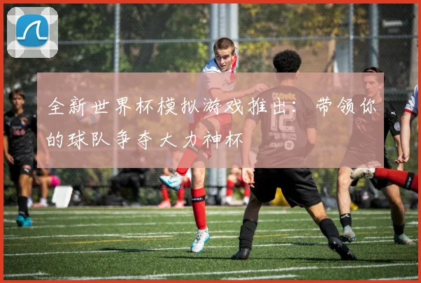 全新世界杯模拟游戏推出：带领你的球队争夺大力神杯