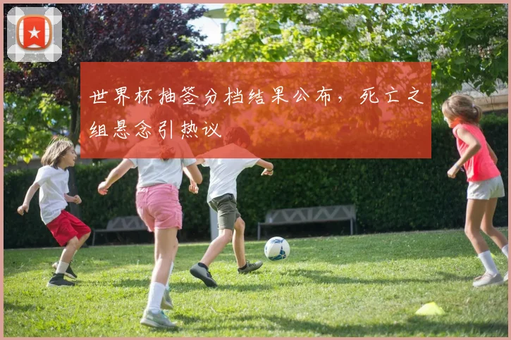 世界杯抽签分档结果公布，死亡之组悬念引热议