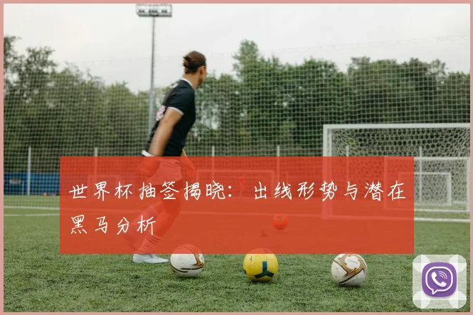 世界杯抽签揭晓：出线形势与潜在黑马分析