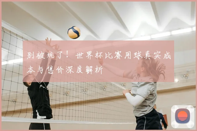 别被坑了!世界杯比赛用球真实成本与售价深度解析