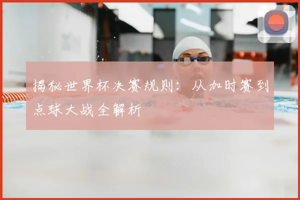 揭秘世界杯决赛规则：从加时赛到点球大战全解析
