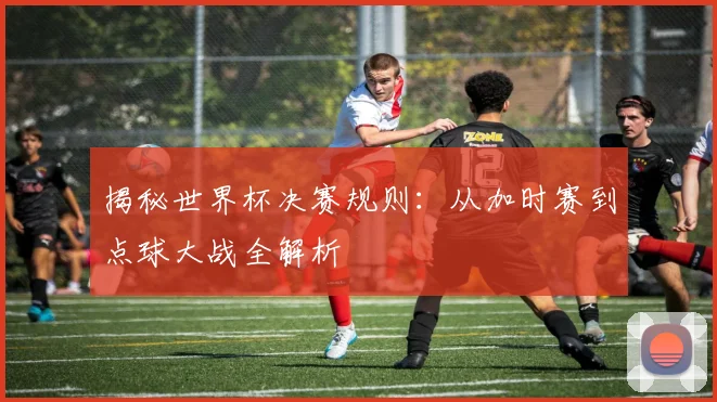 揭秘世界杯决赛规则：从加时赛到点球大战全解析