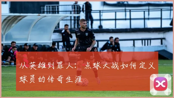 从英雄到罪人：点球大战如何定义球员的传奇生涯