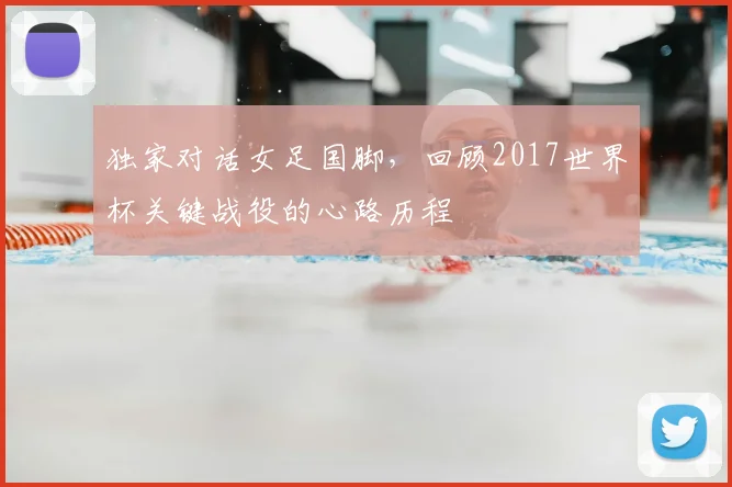 独家对话女足国脚，回顾2017世界杯关键战役的心路历程