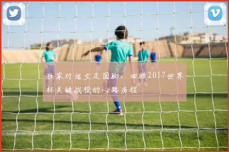 独家对话女足国脚，回顾2017世界杯关键战役的心路历程