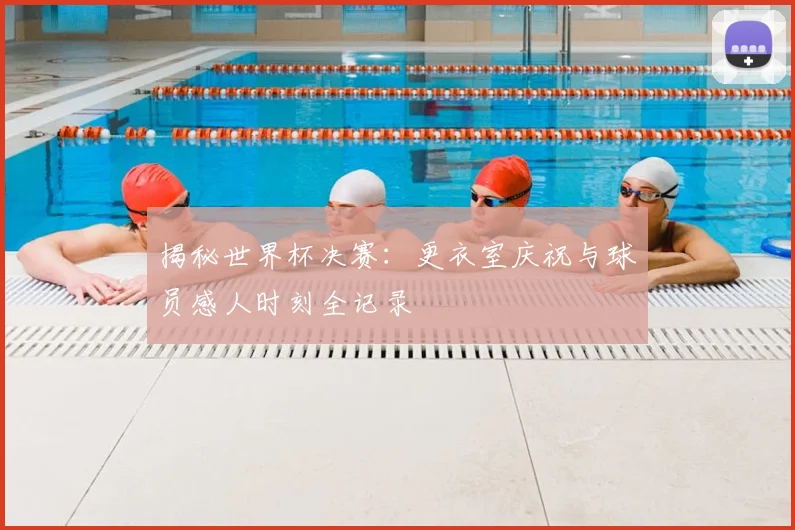 揭秘世界杯决赛:更衣室庆祝与球员感人时刻全记录
