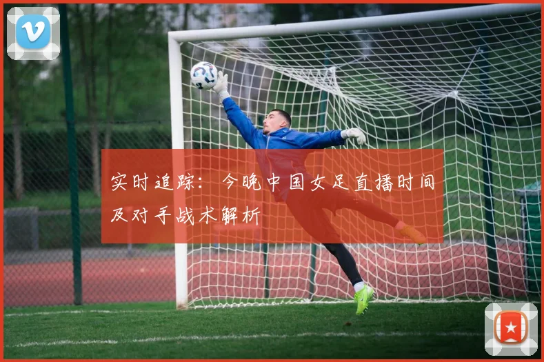 实时追踪：今晚中国女足直播时间及对手战术解析