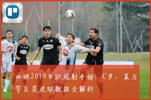 回顾2019年欧冠射手榜：C罗、莱万等巨星进球数据全解析