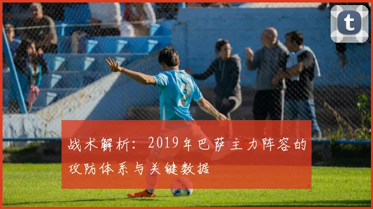 战术解析：2019年巴萨主力阵容的攻防体系与关键数据