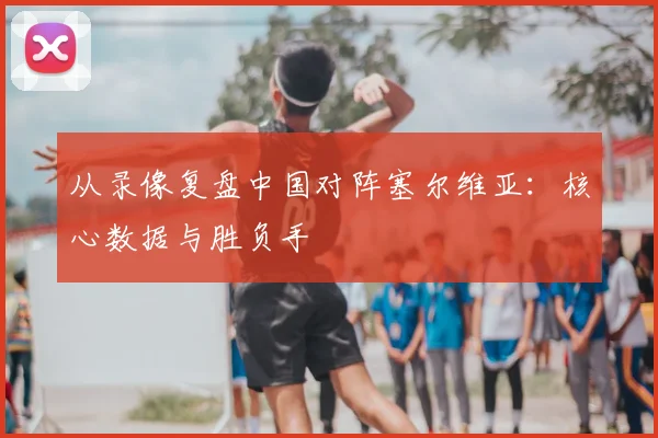 从录像复盘中国对阵塞尔维亚:核心数据与胜负手