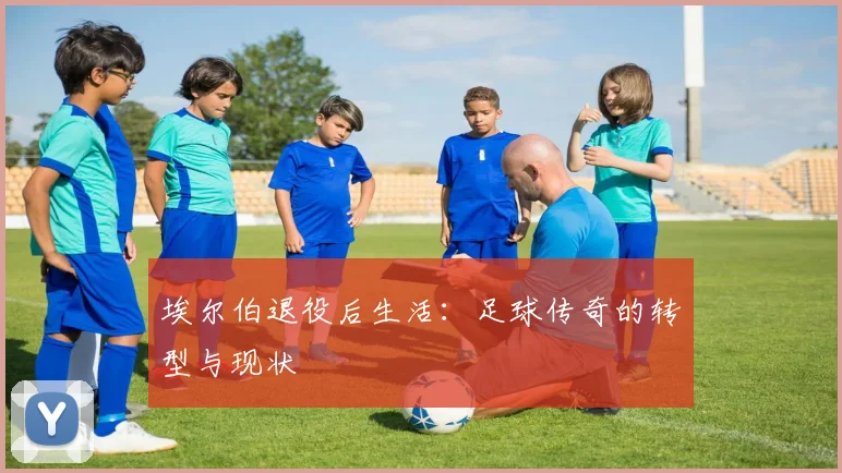 埃尔伯退役后生活:足球传奇的转型与现状