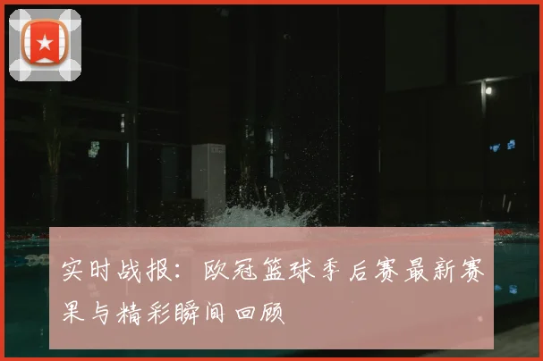 实时战报：欧冠篮球季后赛最新赛果与精彩瞬间回顾