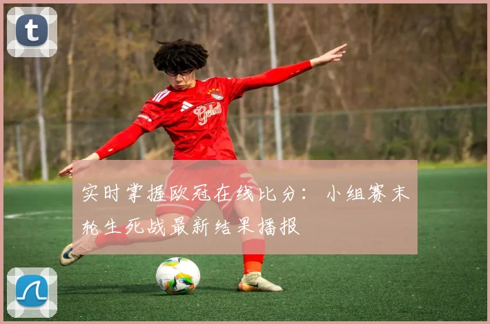实时掌握欧冠在线比分：小组赛末轮生死战最新结果播报
