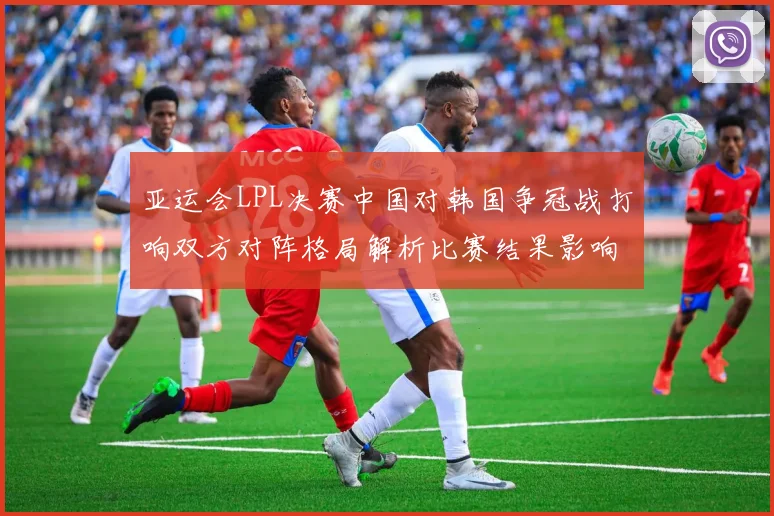 亚运会LPL决赛中国对韩国争冠战打响双方对阵格局解析比赛结果影响